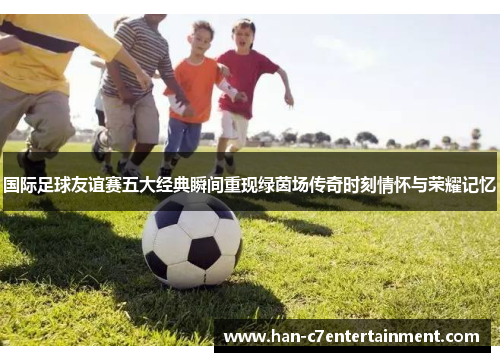 国际足球友谊赛五大经典瞬间重现绿茵场传奇时刻情怀与荣耀记忆 国际足球友谊赛五大经典瞬间重现绿茵场传奇时刻情怀与荣耀记忆