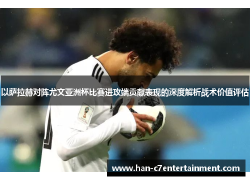 以萨拉赫对阵尤文亚洲杯比赛进攻端贡献表现的深度解析战术价值评估