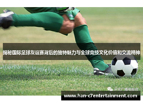揭秘国际足球友谊赛背后的独特魅力与全球竞技文化价值和交流精神