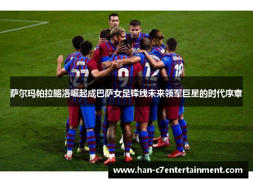 萨尔玛帕拉略洛崛起成巴萨女足锋线未来领军巨星的时代序章