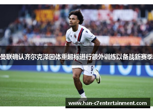 曼联确认齐尔克泽因体重超标进行额外训练以备战新赛季