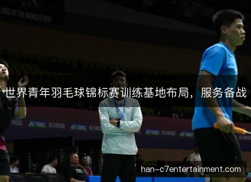 世界青年羽毛球锦标赛训练基地布局，服务备战