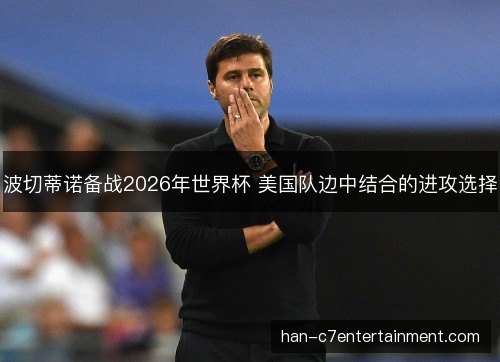 波切蒂诺备战2026年世界杯 美国队边中结合的进攻选择